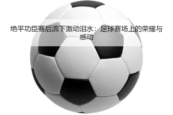绝平功臣赛后流下激动泪水：足球赛场上的荣耀与感动