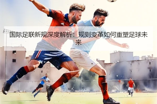 国际足联新规深度解析：规则变革如何重塑足球未来