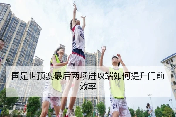 国足世预赛最后两场进攻端如何提升门前效率